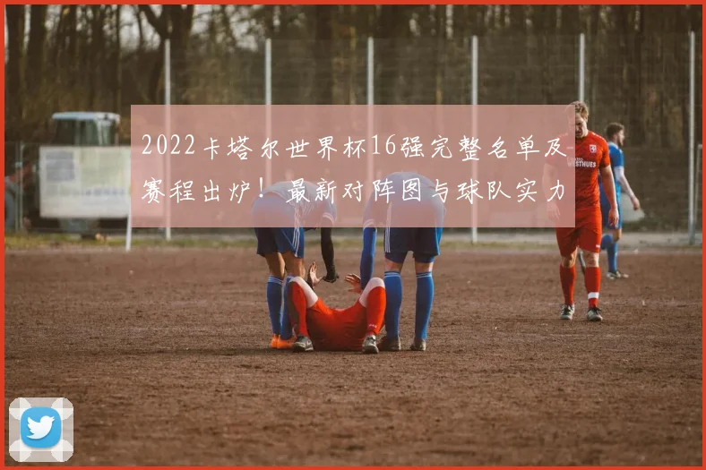 2022卡塔尔世界杯16强完整名单及赛程出炉!最新对阵图与球队实力深度解析,淘汰赛看点前瞻