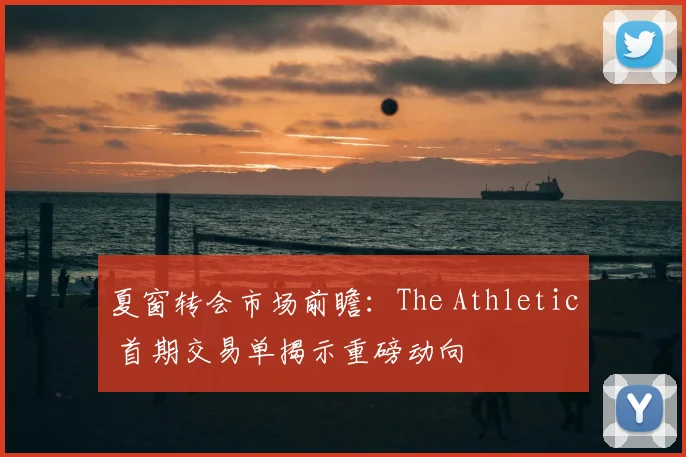夏窗转会市场前瞻：The Athletic 首期交易单揭示重磅动向