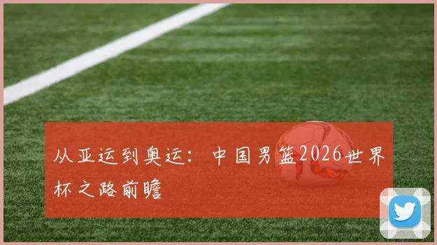 从亚运到奥运：中国男篮2026世界杯之路前瞻