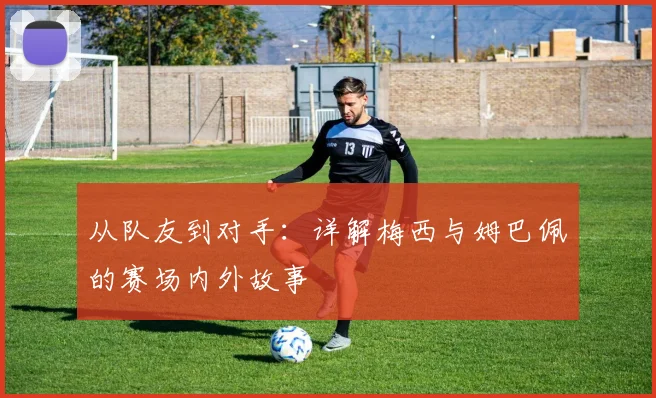 从队友到对手：详解梅西与姆巴佩的赛场内外故事