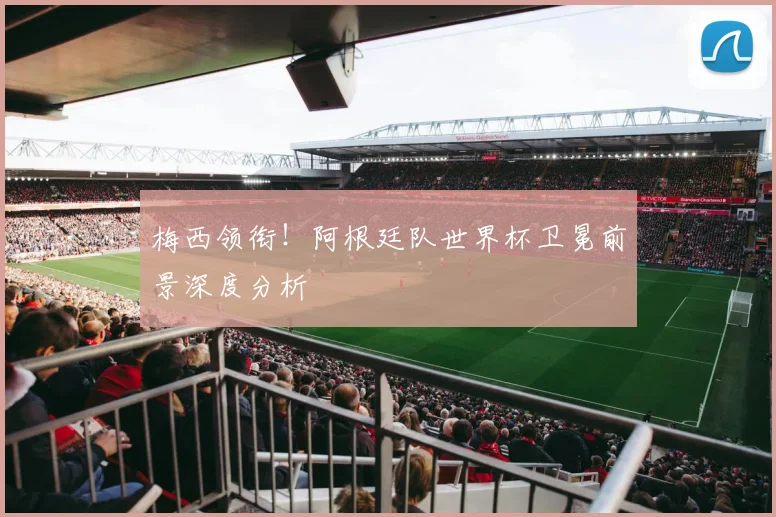 梅西领衔！阿根廷队世界杯卫冕前景深度分析