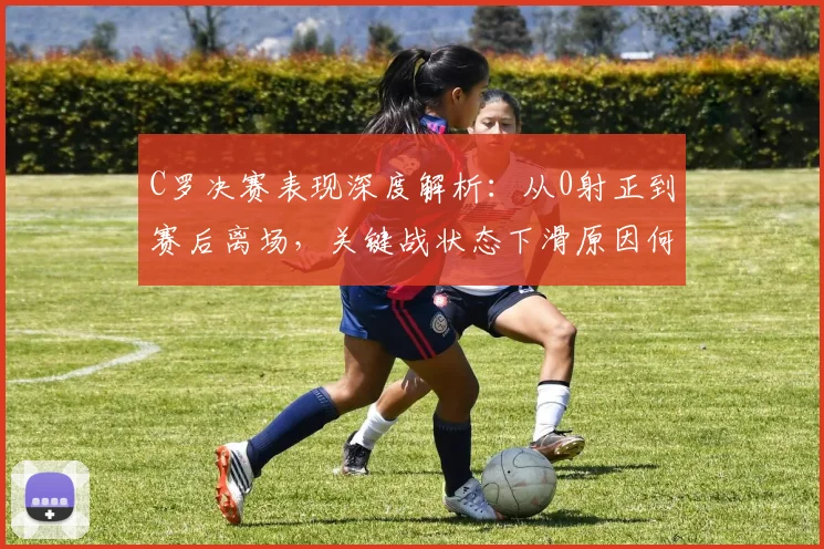 C罗决赛表现深度解析:从0射正到赛后离场,关键战状态下滑原因何在?