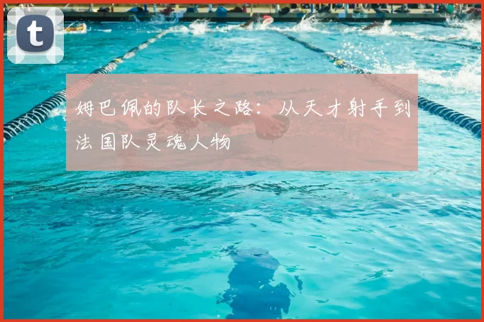 姆巴佩的队长之路：从天才射手到法国队灵魂人物