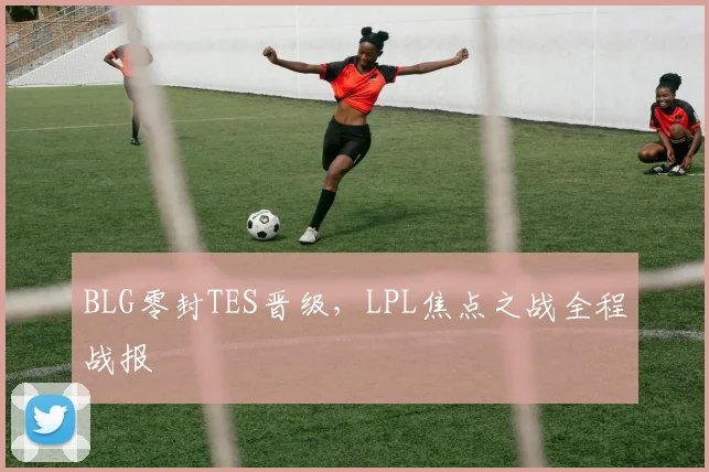 BLG零封TES晋级，LPL焦点之战全程战报