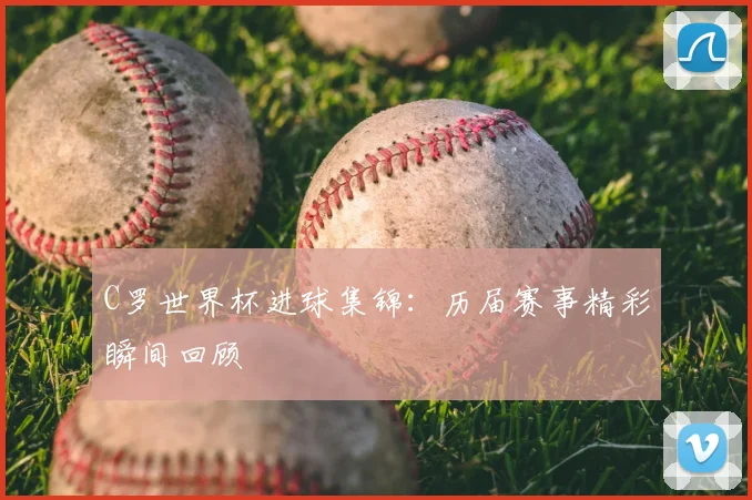 C罗世界杯进球集锦：历届赛事精彩瞬间回顾