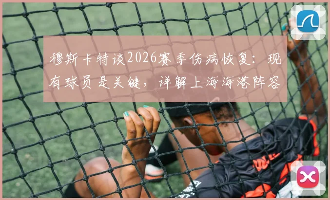 穆斯卡特谈2026赛季伤病恢复：现有球员是关键，详解上海海港阵容调整策略与可用之人