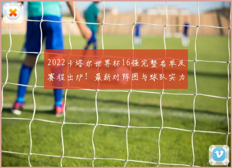 2022卡塔尔世界杯16强完整名单及赛程出炉！最新对阵图与球队实力深度解析，淘汰赛看点前瞻