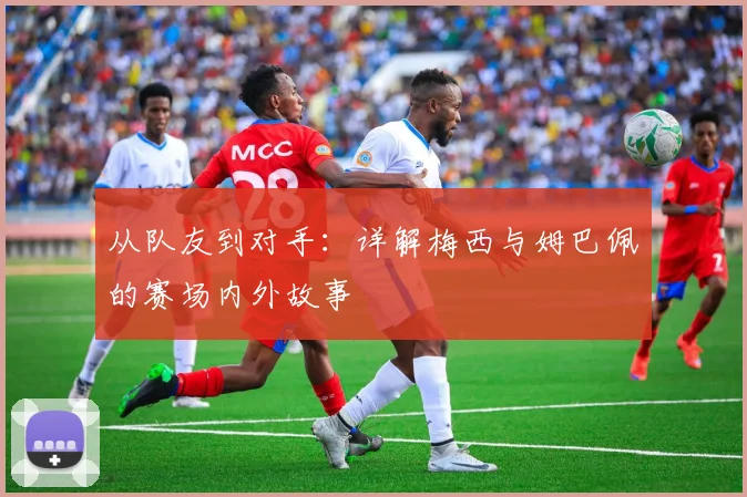 从队友到对手:详解梅西与姆巴佩的赛场内外故事