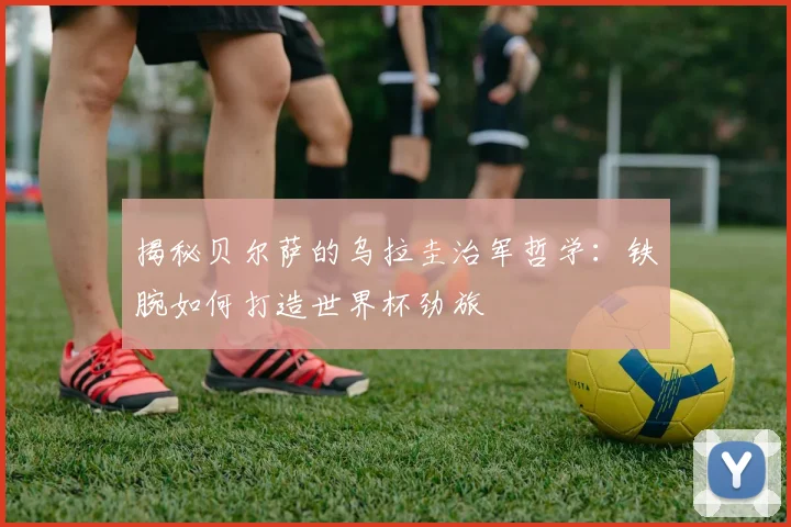 揭秘贝尔萨的乌拉圭治军哲学：铁腕如何打造世界杯劲旅