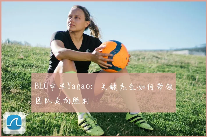 BLG中单Yagao：关键先生如何带领团队走向胜利