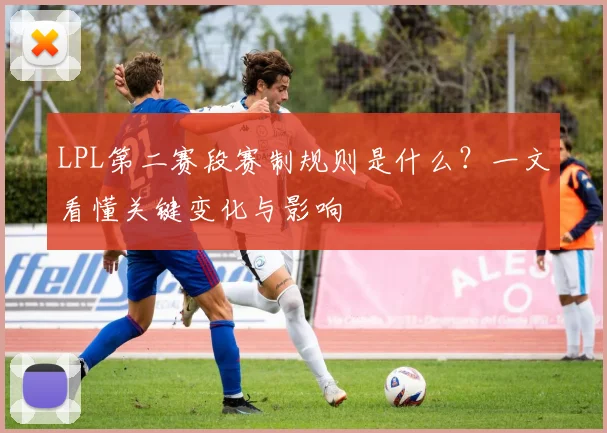 LPL第二赛段赛制规则是什么？一文看懂关键变化与影响