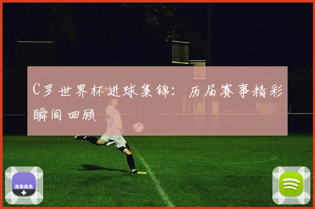 C罗世界杯进球集锦:历届赛事精彩瞬间回顾