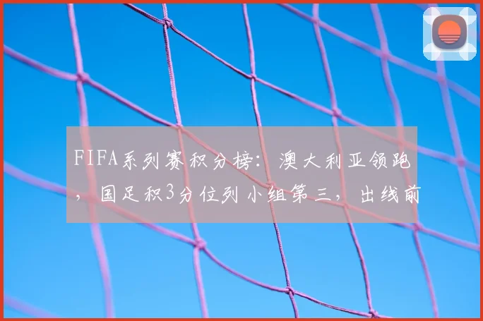 FIFA系列赛积分榜:澳大利亚领跑,国足积3分位列小组第三,出线前景如何分析